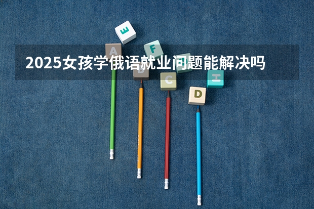 2025女孩学俄语就业问题能解决吗 好找工作吗