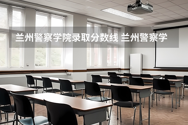 兰州警察学院录取分数线 兰州警察学院招生分数线