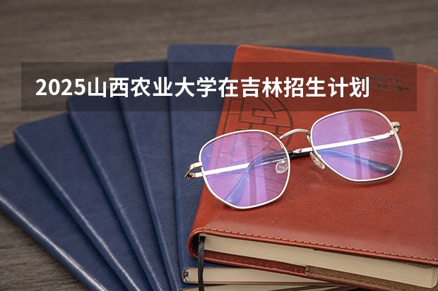 2025山西农业大学在吉林招生计划预测