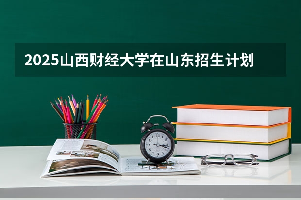 2025山西财经大学在山东招生计划预测