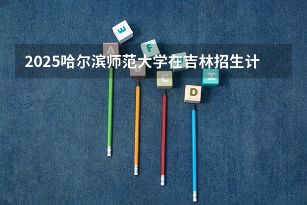 2025哈尔滨师范大学在吉林招生计划预测