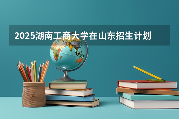 2025湖南工商大学在山东招生计划预测