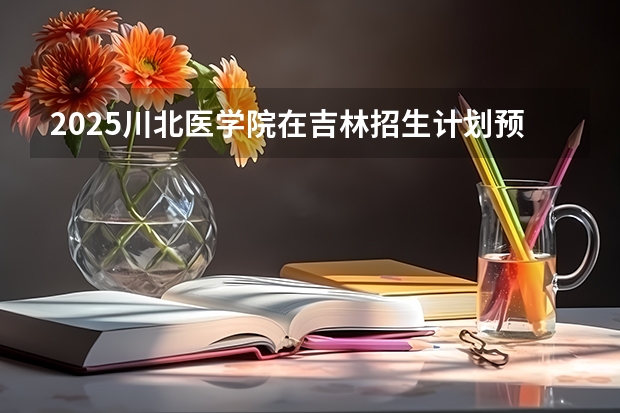 2025川北医学院在吉林招生计划预测