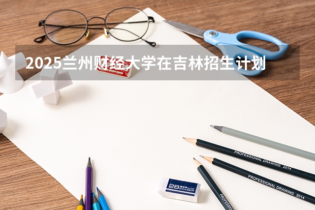 2025兰州财经大学在吉林招生计划预测