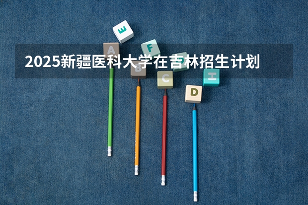 2025新疆医科大学在吉林招生计划预测