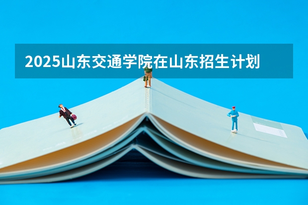 2025山东交通学院在山东招生计划预测