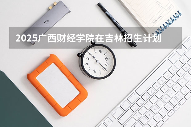 2025广西财经学院在吉林招生计划预测