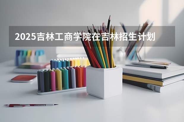 2025吉林工商学院在吉林招生计划预测
