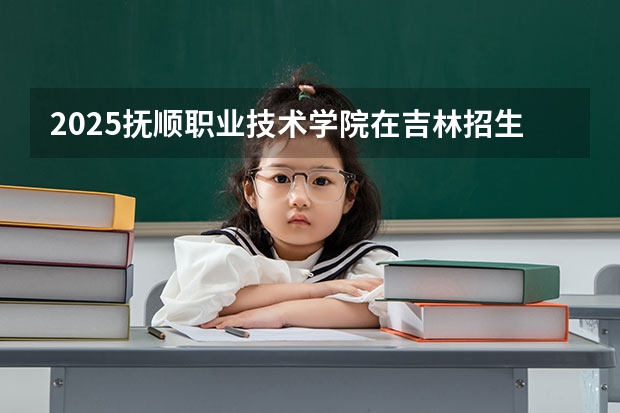 2025抚顺职业技术学院在吉林招生计划预测