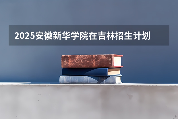 2025安徽新华学院在吉林招生计划预测