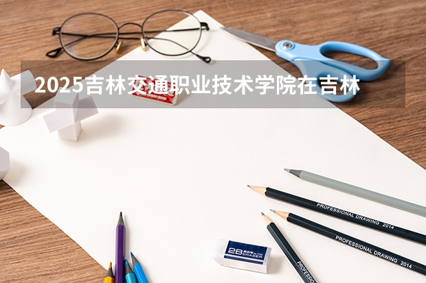 2025吉林交通职业技术学院在吉林招生计划预测
