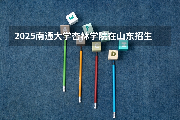 2025南通大学杏林学院在山东招生计划预测