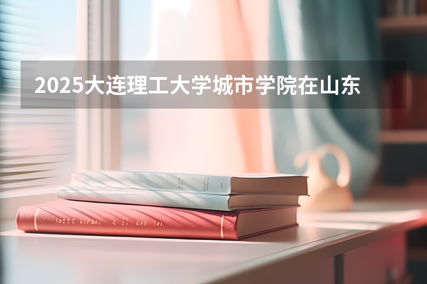 2025大连理工大学城市学院在山东招生计划预测