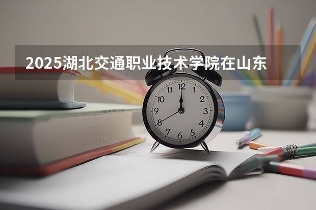 2025湖北交通职业技术学院在山东招生计划预测