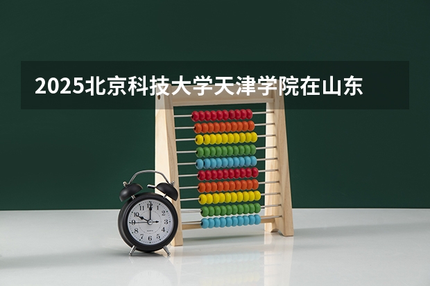 2025北京科技大学天津学院在山东招生计划预测