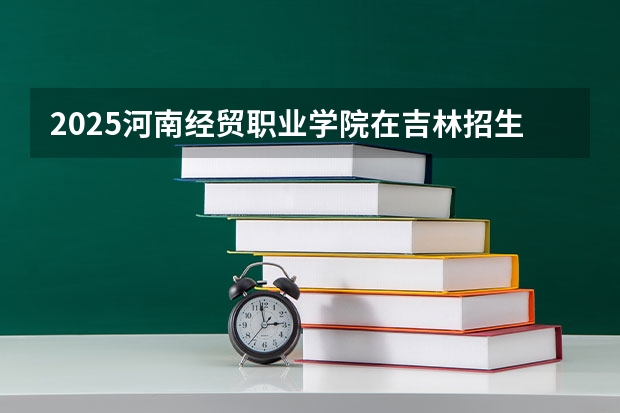 2025河南经贸职业学院在吉林招生计划预测