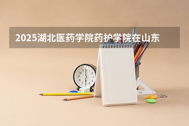 2025湖北医药学院药护学院在山东招生计划预测