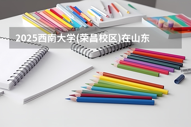 2025西南大学(荣昌校区)在山东招生计划预测