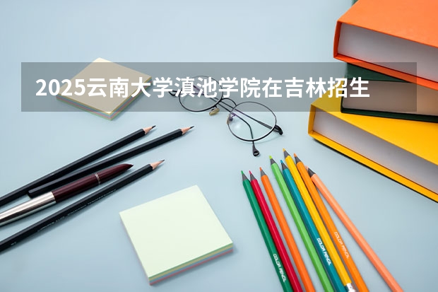 2025云南大学滇池学院在吉林招生计划预测