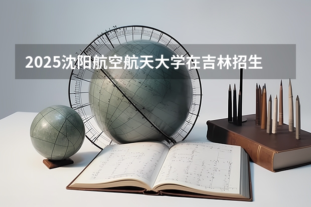 2025沈阳航空航天大学在吉林招生计划预测