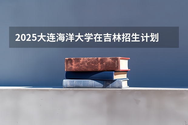 2025大连海洋大学在吉林招生计划预测
