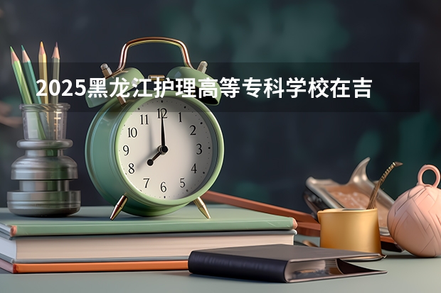 2025黑龙江护理高等专科学校在吉林招生计划预测