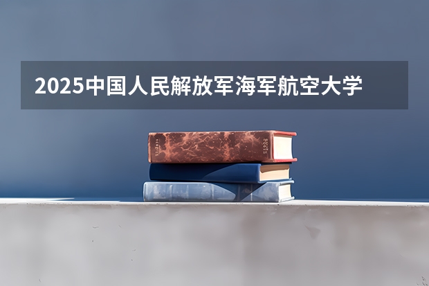 2025中国人民解放军海军航空大学在吉林招生计划预测