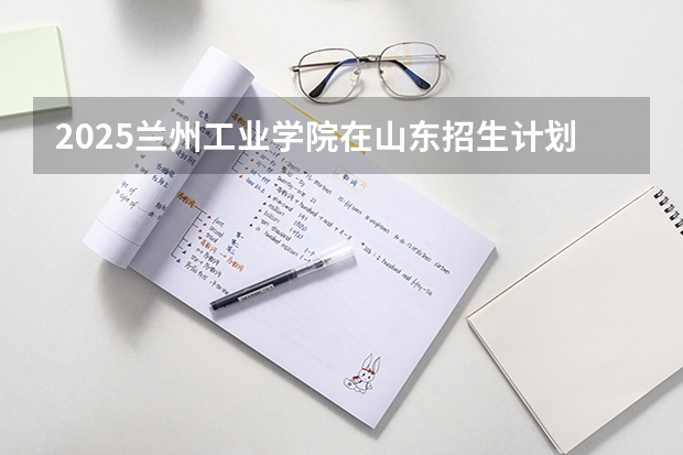 2025兰州工业学院在山东招生计划预测