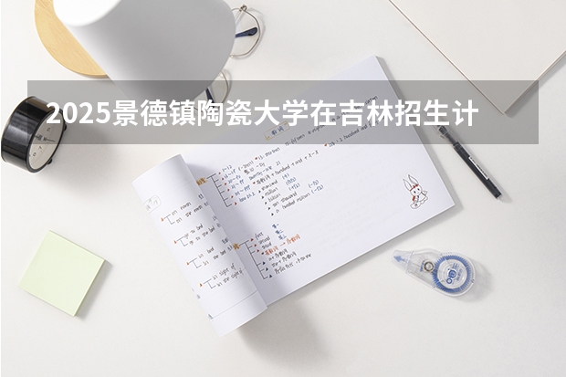 2025景德镇陶瓷大学在吉林招生计划预测