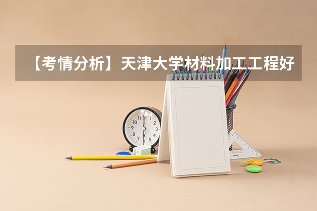 【考情分析】天津大学材料加工工程好考吗?带你了解考研难度