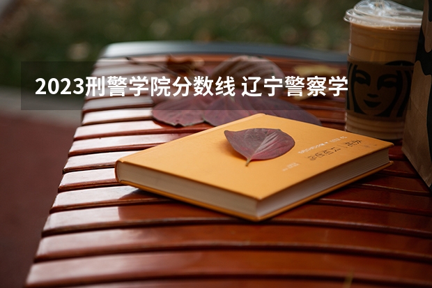 2023刑警学院分数线 辽宁警察学院2023分数线
