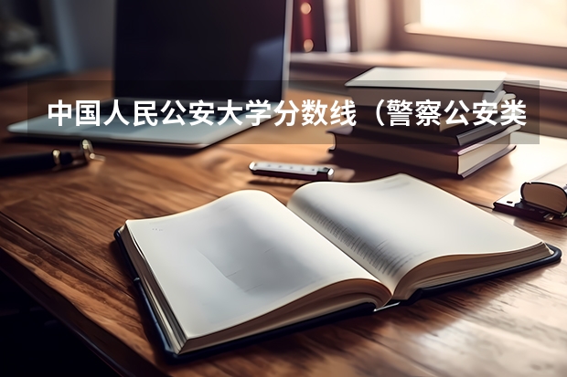 中国人民公安大学分数线（警察公安类大学分数线）
