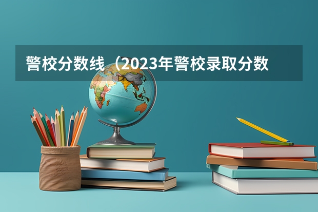 警校分数线（2023年警校录取分数线）