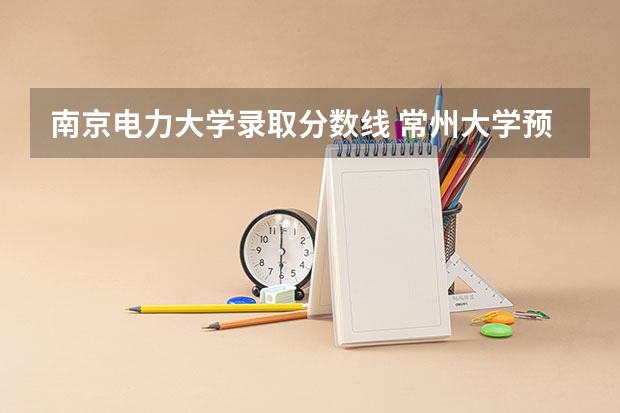 南京电力大学录取分数线 常州大学预估分数线