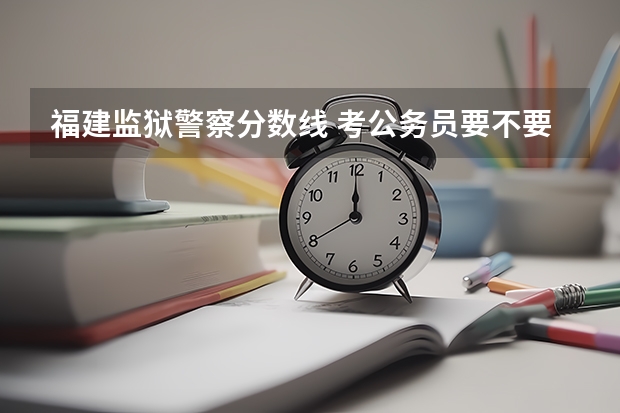 福建监狱警察分数线 考公务员要不要考狱警这个岗位?