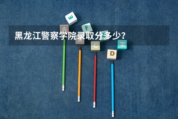 黑龙江警察学院录取分多少？