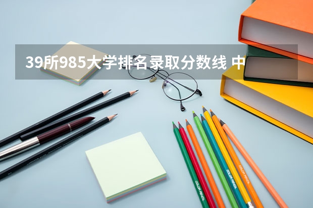 39所985大学排名录取分数线 中国大学排名及录取分数线