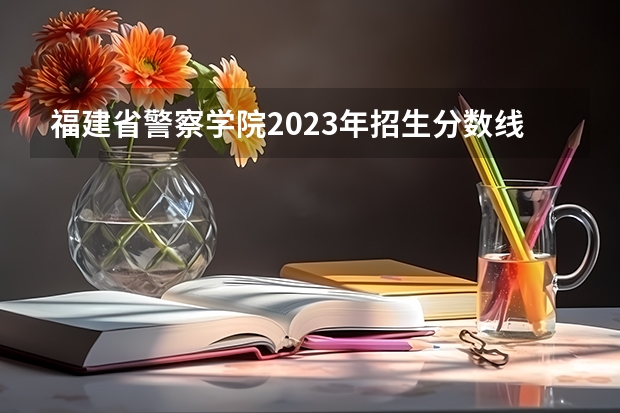 福建省警察学院2023年招生分数线（福建警察学院录取分数线）