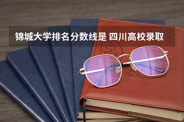 锦城大学排名分数线是 四川高校录取分数线排名