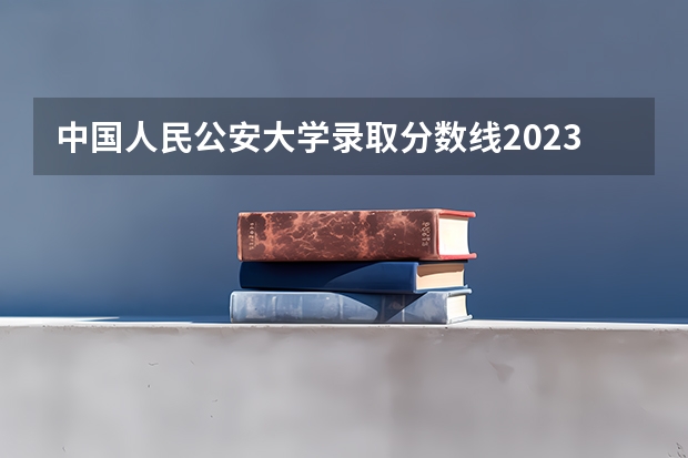 中国人民公安大学录取分数线2023侦查学 报考公安院校的要求与条件
